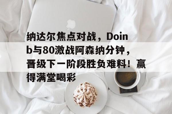 关于纳达尔焦点对战，Doinb与80激战阿森纳分钟，晋级下一阶段胜负难料！赢得满堂喝彩的信息