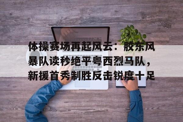 爱游戏官方网站-关于体操赛场再起风云：胶东风暴队读秒绝平粤西烈马队，新援首秀制胜反击锐度十足的信息