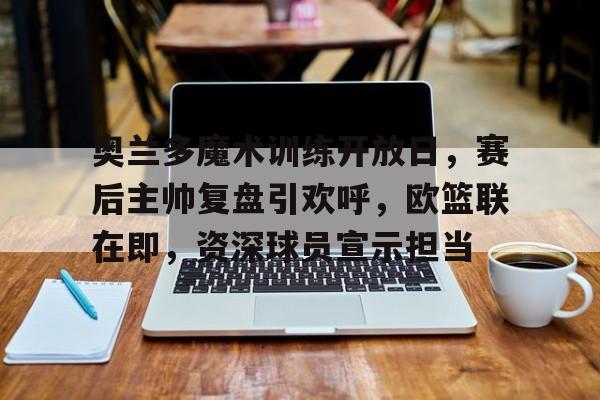 奥兰多魔术训练开放日，赛后主帅复盘引欢呼，欧篮联在即，资深球员宣示担当的简单介绍